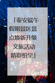 泰安端午假期景区景点焕新升级 文旅活动精彩纷呈